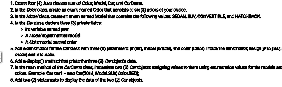 1. Create four (4) Java classes named Color, Model, Car, and Car Derno.
2. In the Color class, create an enum named Color that consists of six (6) colors of your choice.
3. In the Afodel class, create an enum named Model that contains the following values: SEDAN, SUV, CONVERTIBLE, and HATCHBACK
4. In the Carclass, declare three (3) private fields:
• int variable named year
• A Model object nemed model
• A Color model named color
5. Add a constructor for the Car class with three (3) parameters: yr (Int), model (Model), and color (Color). Inside the constructor, assign yr to year,
model and cto color.
6. Add a display() method that prints the three (3) Carobject's data.
7. In the main method of the CarDemo class, instantiate two (2) Car objects assigning values to them using enumeration values for the models and
colors. Example: Car car1= new Car(2014, ModelSUV, Color.RED);
8. Add two (2) statements to display the data of the two (2) Car objects.