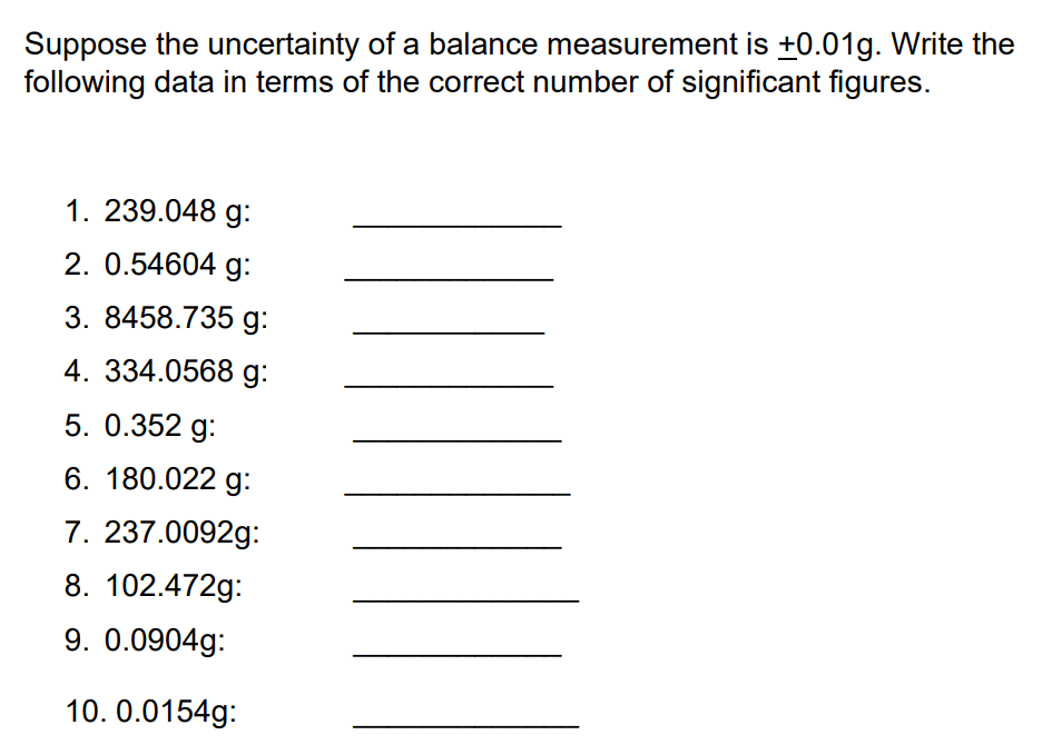 Suppose the uncertainty of a balance measurement is +0.01g. Write the
following data in terms of the correct number of significant figures.
1. 239.048 g:
2. 0.54604 g:
3. 8458.735 g:
4. 334.0568 g:
5. 0.352 g:
6. 180.022 g:
7. 237.0092g:
8. 102.472g:
9. 0.0904g:
10. 0.0154g: