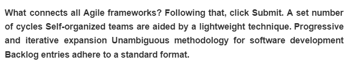 What connects all Agile frameworks? Following that, click Submit. A set number
of cycles Self-organized teams are aided by a lightweight technique. Progressive
and iterative expansion Unambiguous methodology for software development
Backlog entries adhere to a standard format.