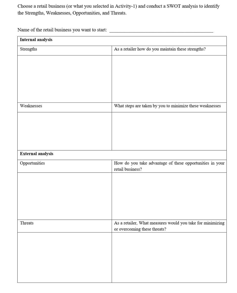 Choose a retail business (or what you selected in Activity-1) and conduct a SWOT analysis to identify
the Strengths, Weaknesses, Opportunities, and Threats.
Name of the retail business you want to start:
Internal analysis
Strengths
As a retailer how do you maintain these strengths?
Weaknesses
What steps are taken by you to minimize these weaknesses
External analysis
Opportunities
How do you take advantage of these opportunities in your
retail business?
Threats
As a retailer, What measures would you take for minimizing
or overcoming these threats?
