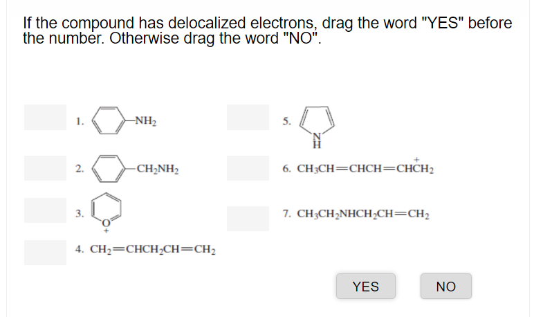 If the compound has delocalized electrons, drag the word "YES" before
the number. Otherwise drag the word "NO".
1.
-NH2
2.
CH;NH2
6. CH3CH=CHCH=CHCH2
3.
7. CH;CH2NHCH;CH=CH2
4. CH2=CHCH,CH=CH2
YES
NO
