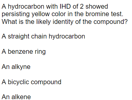 A hydrocarbon with IHD of 2 showed
persisting yellow color in the bromine test.
What is the likely identity of the compound?
A straight chain hydrocarbon
A benzene ring
An alkyne
A bicyclic compound
An alkene
