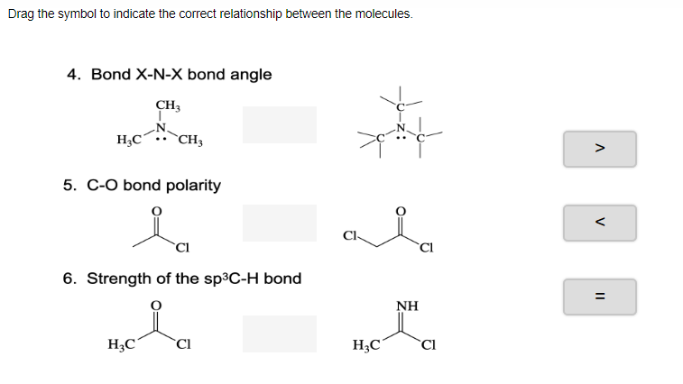 Drag the symbol to indicate the correct relationship between the molecules.
4. Bond X-N-X bond angle
CH3
H;C
`CH3
5. C-O bond polarity
6. Strength of the sp³C-H bond
NH
H3C°
`Cl
H3C
`Cl
V
