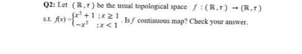 Q2: Let (R,r) be the usual topological space f: (R,r) (R,T)
Sx? +1 ;x 21
s.t. Ar) :x<1
.Isf continuous map? Check your answer.
-x? ;x < 1
