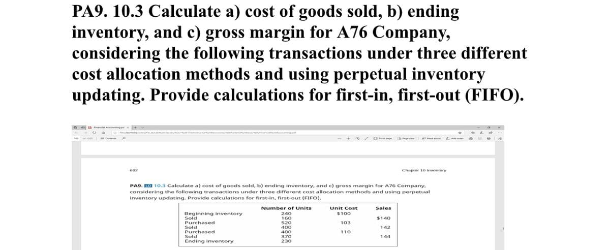 PA9. 10.3 Calculate a) cost of goods sold, b) ending
inventory, and c) gross margin for A76 Company,
considering the following transactions under three different
cost allocation methods and using perpetual inventory
updating. Provide calculations for first-in, first-out (FIFO).
a anal Accountingp x+
eburowner abcocteunccT atructorm.omesourcese oand.oeyeinancia.conccountingpar
= Contes O
Ote p
IA t
700 of soss
LD Pegevie
692
Chapter 10 Inventory
PA9. LO 10.3 Calculate a) cost of goods sold, b) ending inventory, and c) gross margin for A76 Company,
considering the following transactions under three different cost allocation methods and using perpetual
inventory updating. Provide calculations for first-in, first-out (FIFO).
Number of Units
Unit Cost
Sales
Beginning inventory
Sold
Purchased
Sold
Purchased
Sold
Ending inventory
240
160
520
$100
$140
103
400
400
142
110
370
144
230
