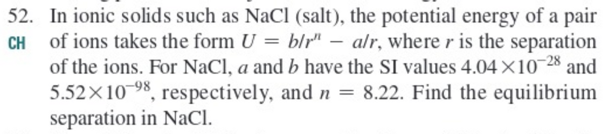 52. In ionic solids such as NaCl (salt), the potential energy of a pair
CH of ions takes the form U
of the ions. For NaCl, a and b have the SI values 4.04×10-28 and
5.52X10-98, respectively, and n =
separation in NaCI.
= blr" – alr, where r is the separation
8.22. Find the equilibrium
