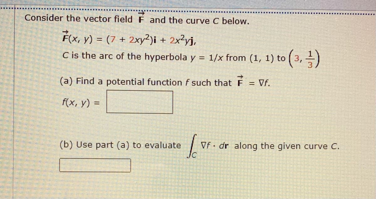 Consider the vector field F and the curve C below.
F(x, y) = (7 + 2xy?)i + 2x²yj,
C is the arc of the hyperbola y = 1/x from (1, 1) to ( 3,)
(a) Find a potential function f such that F = Vf.
f(x, y) =
(b) Use part (a) to
uate
Vf dr along the given curve C.
