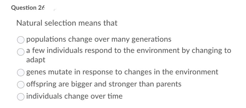 Question 26
Natural selection means that
O populations change over many generations
a few individuals respond to the environment by changing to
adapt
genes mutate in response to changes in the environment
offspring are bigger and stronger than parents
O individuals change over time
