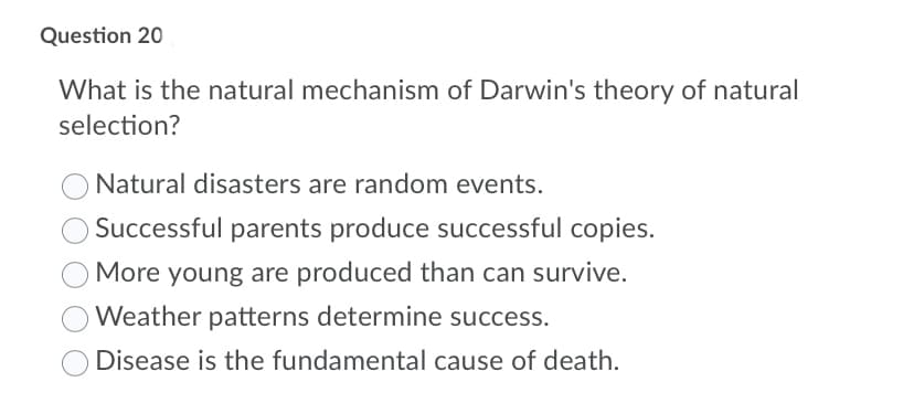 Question 20
What is the natural mechanism of Darwin's theory of natural
selection?
Natural disasters are random events.
Successful parents produce successful copies.
More young are produced than can survive.
Weather patterns determine success.
Disease is the fundamental cause of death.
