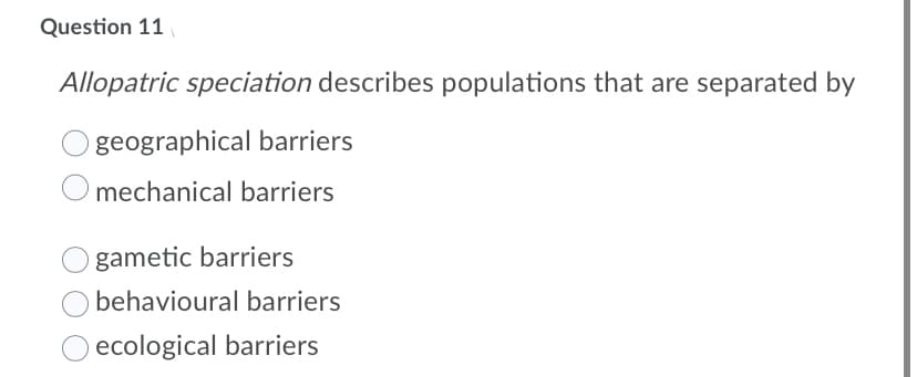 Question 11
Allopatric speciation describes populations that are separated by
geographical barriers
mechanical barriers
gametic barriers
behavioural barriers
ecological barriers
