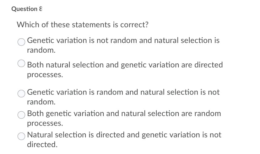 Question 8
Which of these statements is correct?
Genetic variation is not random and natural selection is
random.
Both natural selection and genetic variation are directed
processes.
Genetic variation is random and natural selection is not
random.
Both genetic variation and natural selection are random
processes.
Natural selection is directed and genetic variation is not
directed.
