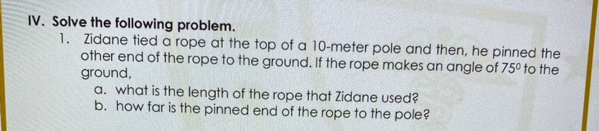 IV. Solve the following problem.
1. Zidane tied a rope at the top of a 10-meter pole and then, he pinned the
other end of the rope to the ground. If the rope makes an angle of 75° to the
ground,
a. what is the length of the rope that Zidane used?
b. how far is the pinned end of the rope to the pole?
