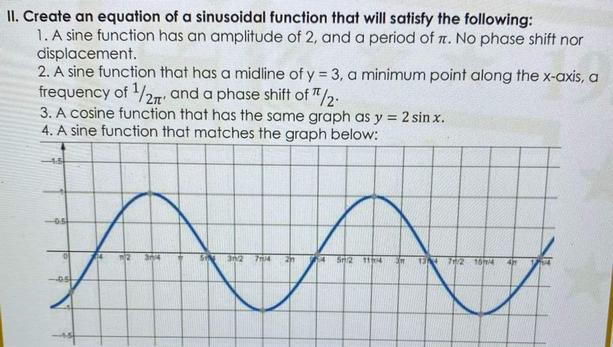 II. Create an equation of a sinusoidal function that will satisfy the following:
1. A sine function has an amplitude of 2, and a period of z. No phase shift nor
displacement.
2. A sine function that has a midline of y = 3, a minimum point along the x-axis, a
frequency of /27, and a phase shift of /.
3. A cosine function that has the same graph as y = 2 sin x.
4. A sine function that matches the graph below:
TC
2t'
%3D
1.5
3n2
1514
0-5
-4.5
