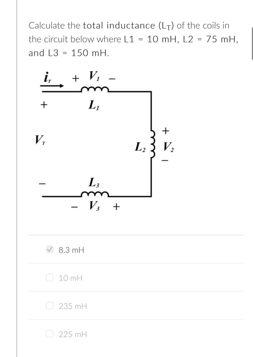 Calculate the total inductance (L7) of the coils in
the circuit below where L1 = 10 mH, L2 = 75 mH,
and L3 = 150 mH.
i,
+ Vi
L,
V.
L2
V2
L3
V3
8.3 mH
O 10 mH
O 235 mH
O 225 mH
