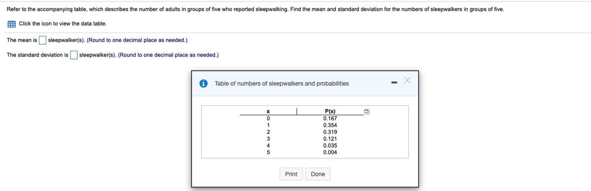 Refer to the accompanying table, which describes the number of adults in groups of five who reported sleepwalking. Find the mean and standard deviation for the numbers of sleepwalkers in groups of five.
E Click the icon to view the data table.
The mean is
sleepwalker(s). (Round to one decimal place as needed.)
The standard deviation is
sleepwalker(s). (Round to one decimal place as needed.)
Table of numbers of sleepwalkers and probabilities
P(x)
0.167
0.354
0.319
3
0.121
0.035
0.004
Print
Done
