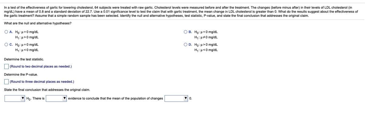 In a test of the effectiveness of garlic for lowering cholesterol, 64 subjects were treated with raw garlic. Cholesterol levels were measured before and after the treatment. The changes (before minus after) in their levels of LDL cholesterol (in
mg/dL) have a mean of 0.8 and a standard deviation of 22.7. Use a 0.01 significance level to test the claim that with garlic treatment, the mean change in LDL cholesterol is greater than 0. What do the results suggest about the effectiveness of
the garlic treatment? Assume that a simple random sample has been selected. Identify the null and alternative hypotheses, test statistic, P-value, and state the final conclusion that addresses the original claim.
What are the null and alternative hypotheses?
Ο Α. Ho: μ 0 mgdL
Ο Β. Ho: μ=0 mgdL
H1: µ>0 mg/dL
H1: µ#0 mg/dL
O C. Ho: H=0 mg/dL
H,:µ<0 mg/dL
O D. Ho: H>0 mg/dL
H1:µ<0 mg/dL
Determine the test statistic.
(Round to two decimal places as needed.)
Determine the P-value.
(Round to three decimal places as needed.)
State the final conclusion that addresses the original claim.
V Ho. There is
V evidence to conclude that the mean of the population of changes
