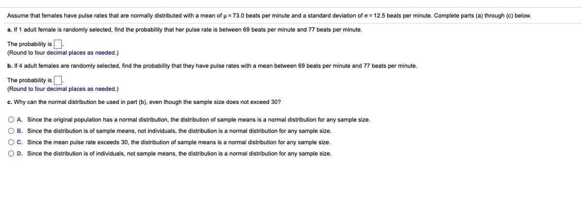 Assume that females have pulse rates that are normally distributed with a mean of u = 73.0 beats per minute and a standard deviation of o = 12.5 beats per minute. Complete parts (a) through (c) below.
a. If 1 adult female is randomly selected, find the probability that her pulse rate is between 69 beats per minute and 77 beats per minute.
The probability is:
(Round to four decimal places as needed.)
b. If 4 adult females are randomly selected, find the probability that they have pulse rates with a mean between 69 beats per minute and 77 beats per minute.
The probability is:
(Round to four decimal places as needed.)
c. Why can the normal distribution be used in part (b), even though the sample size does not exceed 30?
A. Since the original population has a normal distribution, the distribution of sample means is a normal distribution for any sample size.
O B. Since the distribution is of sample means, not individuals, the distribution is a normal distribution for any sample size.
O C. Since the mean pulse rate exceeds 30, the distribution of sample means is a normal distribution for any sample size.
O D. Since the distribution is of individuals, not sample means, the distribution is a normal distribution for any sample size.
