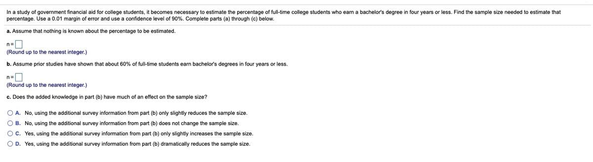In a study of government financial aid for college students, it becomes necessary to estimate the percentage of full-time college students who earn a bachelor's degree in four years or less. Find the sample size needed to estimate that
percentage. Use a 0.01 margin of error and use a confidence level of 90%. Complete parts (a) through (c) below.
a. Assume that nothing is known about the percentage to be estimated.
n=|
(Round up to the nearest integer.)
b. Assume prior studies have shown that about 60% of full-time students earn bachelor's degrees in four years or less.
n=|
(Round up to the nearest integer.)
c. Does the added knowledge in part (b) have much of an effect on the sample size?
O A. No, using the additional survey information from part (b) only slightly reduces the sample size.
O B. No, using the additional survey information from part (b) does not change the sample size.
OC. Yes, using the additional survey information from part (b) only slightly increases the sample size.
O D. Yes, using the additional survey information from part (b) dramatically reduces the sample size.
