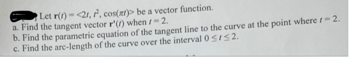 Let r(1) =<21, ², cos(t)> be a vector function.
a. Find the tangent vector r'(/) when t = 2.
b. Find the parametric equation of the tangent line to the curve at the point where t= 2.
c. Find the arc-length of the curve over the interval 0<1S 2.
