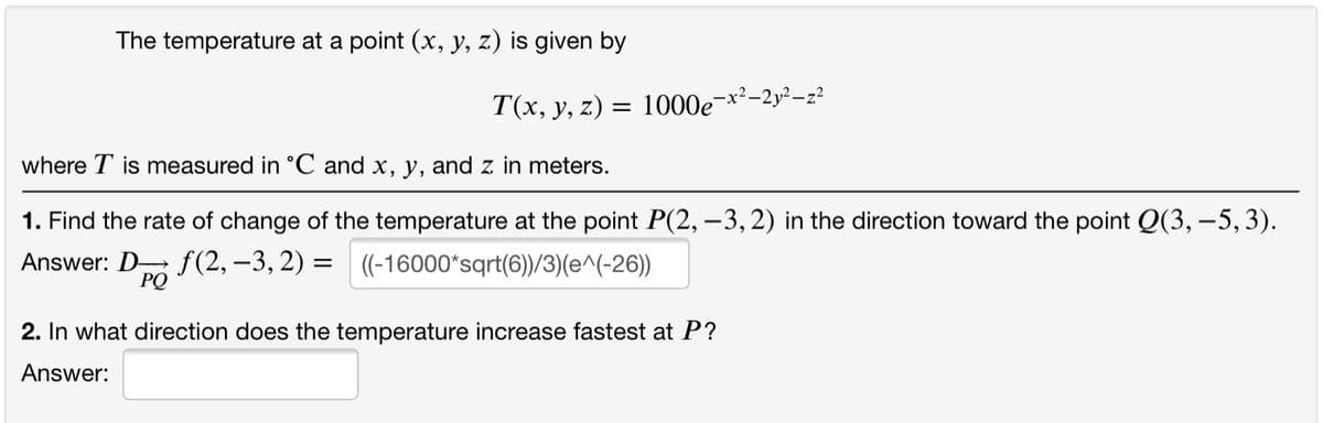 The temperature at a point (x, y, z) is given by
T(x, y, z) = 1000e
2-2y² –z²
where T is measured in °C and x, y, and z in meters.
1. Find the rate of change of the temperature at the point P(2, –3, 2) in the direction toward the point Q(3, –5, 3).
Answer: D f (2, –3, 2) = (-16000*sqrt(6))/3)(e^(-26))
PQ
2. In what direction does the temperature increase fastest at P?
Answer:
