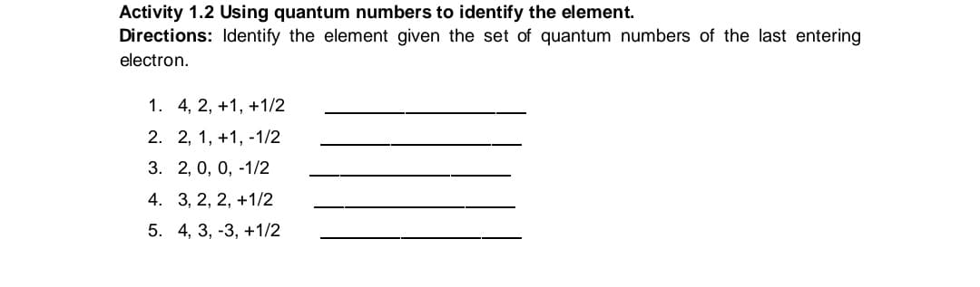 Activity 1.2 Using quantum numbers to identify the element.
Directions: Identify the element given the set of quantum numbers of the last entering
electron.
1. 4, 2, +1, +1/2
2. 2, 1, +1, -1/2
3. 2, 0, 0, -1/2
4. 3, 2, 2, +1/2
5. 4, 3, -3, +1/2
