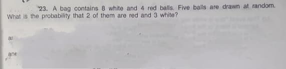 "23. A bag contains 8 white and 4 red balls. Five balls are drawn at random.
What is the probability that 2 of them are red and 3 white?
at
ane
