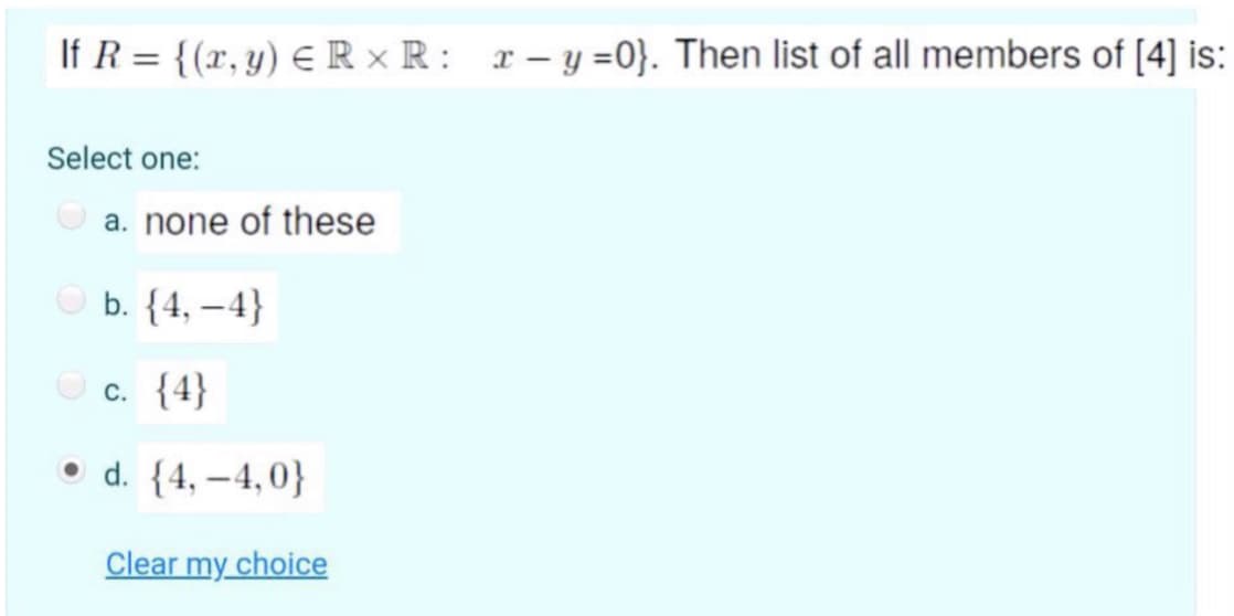 If R = {(r, y) € R × R: r- y =0}. Then list of all members of [4] is:
Select one:
O a. none of these
O b. {4, –4}
O c. {4}
• d. {4, –4,0}
Clear my choice
