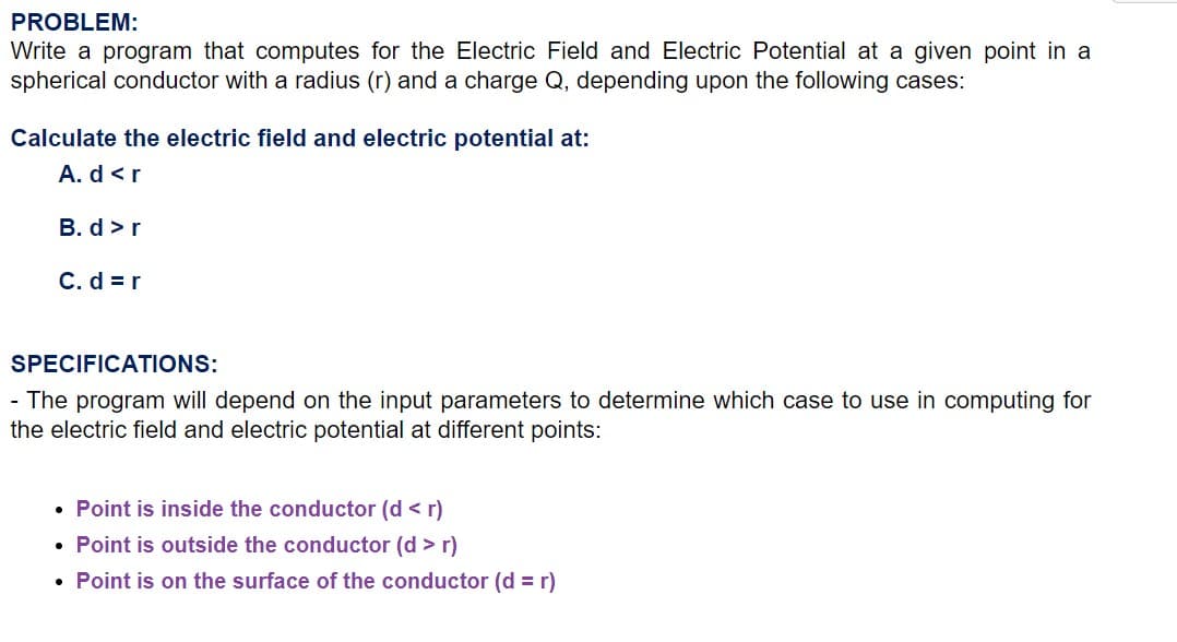 PROBLEM:
Write a program that computes for the Electric Field and Electric Potential at a given point in a
spherical conductor with a radius (r) and a charge Q, depending upon the following cases:
Calculate the electric field and electric potential at:
A. d <r
B. d >r
C. d = r
SPECIFICATIONS:
- The program will depend on the input parameters to determine which case to use in computing for
the electric field and electric potential at different points:
• Point is inside the conductor (d < r)
• Point is outside the conductor (d > r)
• Point is on the surface of the conductor (d = r)
