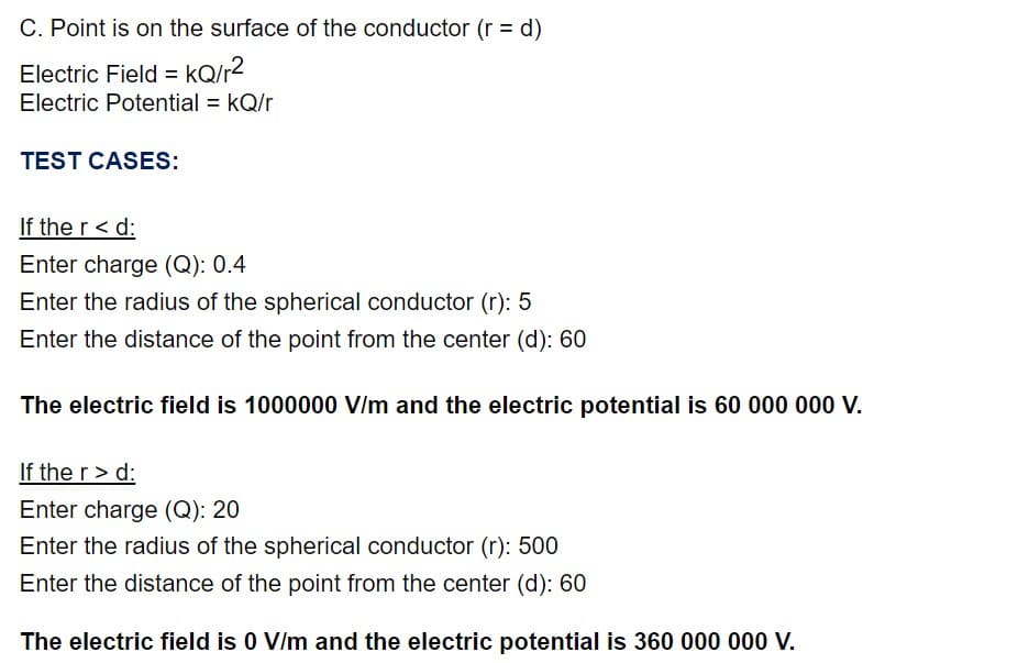 C. Point is on the surface of the conductor (r = d)
Electric Field = kQ/r?
Electric Potential = kQ/r
TEST CASES:
If the r< d:
Enter charge (Q): 0.4
Enter the radius of the spherical conductor (r): 5
Enter the distance of the point from the center (d): 60
The electric field is 1000000 V/m and the electric potential is 60 000 000 V.
If the r> d:
Enter charge (Q): 20
Enter the radius of the spherical conductor (r): 500
Enter the distance of the point from the center (d): 60
The electric field is 0 V/m and the electric potential is 360 000 00 V.
