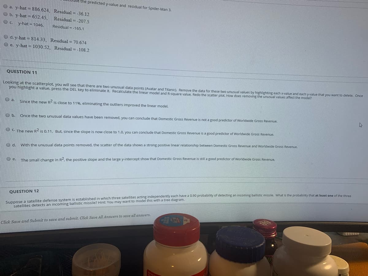 the predicted y-value and residual for Spider-Man 3.
O a. y-hat = 886.624, Residual = -36.12
O b. y-hat = 652.45, Residual = -207.5
y-hat = 1046,
Residual = -165.1
O d. y-hat = 814.33, Residual = 70.674
O e. y-hat = 1030.52, Residual = -108.2
QUESTION 11
Looking at the scatterplot, you will see that there are two unusual data points (Avatar and Titanic), Remove the data for these two unusual values by highlighting each x-value and each y-value that you want to delete. Once
you highlight a value, press the DEL key to eliminate it. Recalculate the linear model and R-square value, Redo the scatter plot. How does removing the unusual values affect the model?
O a.
Since the new R2 is close to 11%, eliminating the outliers improved the linear model.
Ob.
Once the two unusual data values have been removed, you can conclude that Domestic Gross Revenue is not a good predictor of Worldwide Gross Revenue.
O C. The new R2 is 0.11. But, since the slope is now close to 1.0, you can conclude that Domestic Gross Revenue is a good predictor of Worldwide Gross Revenue.
d.
With the unusual data points removed, the scatter of the data shows a strong positive linear relationship between Domestic Gross Revenue and Worldwide Gross Revenue.
Oe.
The small change in R2, the positive slope and the large y-intercept show that Domestic Gross Revenue is still a good predictor of Worldwide Gross Revenue
Suppose a satellite defense system is established in which three satellites acting independently each have a 0.90 probabity of detecting an incoming ballistic missile. What is the probability that at least one of the three
satellites detects an incoming ballistic missile? Hint: You may want to model this with a tree diagram.
QUESTION 12
Click Save and Submit to save and submit. Click Save All Answers to save all answers.
