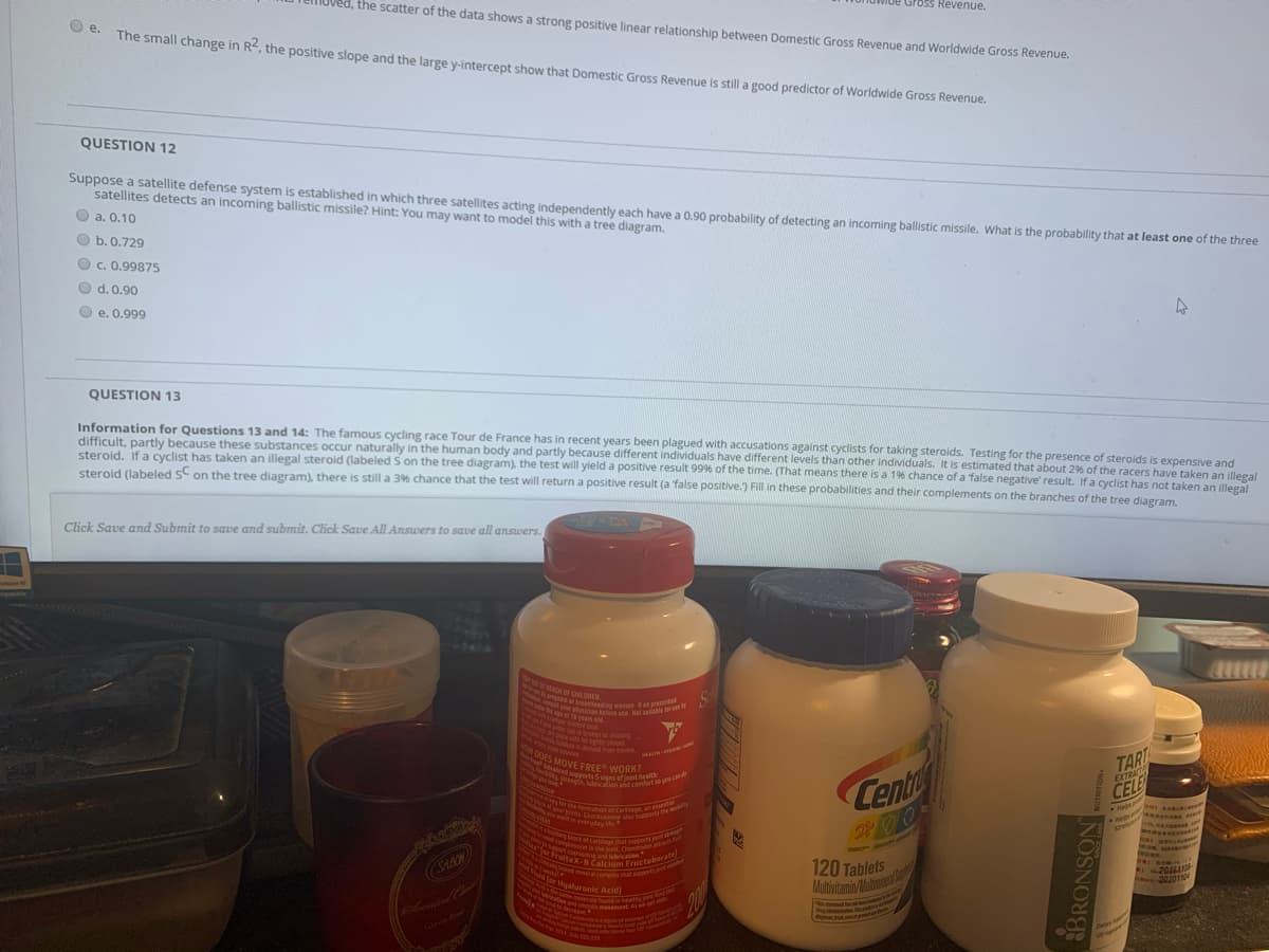 ryts Clucosamine also supports the my
notion and smcoth movement As we et lK
ONcayed minera complex that support on
Agrthe fomation of cartiage an esentur
1pphysician btelere ue Het satr
wd.compression in the joint Chondro mw
M dig womer o presenbet
the sime moieR ngin heatly
nced supports 5 signs of joint health
er'for FruiteX-8 Calcium Fructoborate
hort cushionng anirietien
CalyrCgbroen or mssing
ON DOES MOVE FREE WORK?
HPd for Hgaluronic Acid]
Ioved, the scatter of the data shows a strong positive linear relationship between Domestic Gross Revenue and Worldwide Gross Revenue.
ross Revenue.
e.
The small change in R, the positive slope and the large y-intercept show that Domestic Gross Revenue is still a good predictor of Worldwide Gross Revenue.
QUESTION 12
Suppose a satellite defense system is established in which three satellites acting independently each have a 0,90 probability of detecting an incoming ballistic missile. What is the probability that at least one of the three
satellites detects an incoming ballistic missile? Hint: You may want to model this with a tree diagram.
O a. 0.10
O b.0.729
O c. 0.99875
O d. 0.90
e. 0.999
QUESTION 13
Information for Questions 13 and 14: The famous cycling race Tour de France has in recent years been plagued with accusations against cyclists for taking steroids. Testing for the presence of steroids is expensive and
difficult, partly because these substances occur naturally in the human body and partly because different individuals have different levels than other individuals. It is estimated that about 2% of the racers have taken an illegal
steroid, If a cyclist has taken an illegal steroid (labeled S on the tree diagram), the test will yield a positive result 9996 of the time. (That means there is a 196 chance of a false negative' result. If a cyclist has not taken an illegal
steroid (labeled SCon the tree diagram), there is still a 3% chance that the test will return a positive result (a false positive.) Fill in these probabilities and their complements on the branches of the tree diagram.
Click Save and Submit to save and submit. Click Save All Answers to save all answers.
dows!
OA DLRER
nitian tele e et sble
dnt w
I or mSSing
o nt
TART
EXTRACT
MACIN TIH
N d sotssinns oint be
E FREE WORK?
wamine
Cent
CELE
Hel
t in everyday
120 Tablets
Mubivitamin/Mabinie
SARR
201611F
or Hualuronic Acid
202011
tionnd uncoth
200
Secease
Oron Ro
BRONSON
