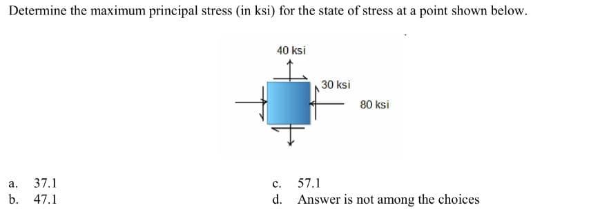Determine the maximum principal stress (in ksi) for the state of stress at a point shown below.
a.
b.
37.1
47.1
40 ksi
30 ksi
80 ksi
C.
57.1
d. Answer is not among the choices