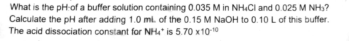 What is the pH-of a buffer solution containing 0.035 M in NH4Cl and 0.025 M NH3?
Calculate the pH after adding 1.0 mL of the 0.15 M NaOH to 0.10 L of this buffer.
The acid dissociation constant for NH4* is 5.70 x10-10