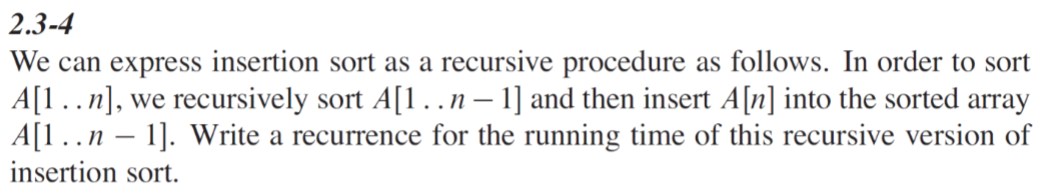2.3-4
We can express insertion sort as a recursive procedure as follows. In order to sort
A[1..n], we recursively sort A[1. . n − 1] and then insert A[n] into the sorted array
A[1 . . n − 1]. Write a recurrence for the running time of this recursive version of
insertion sort.