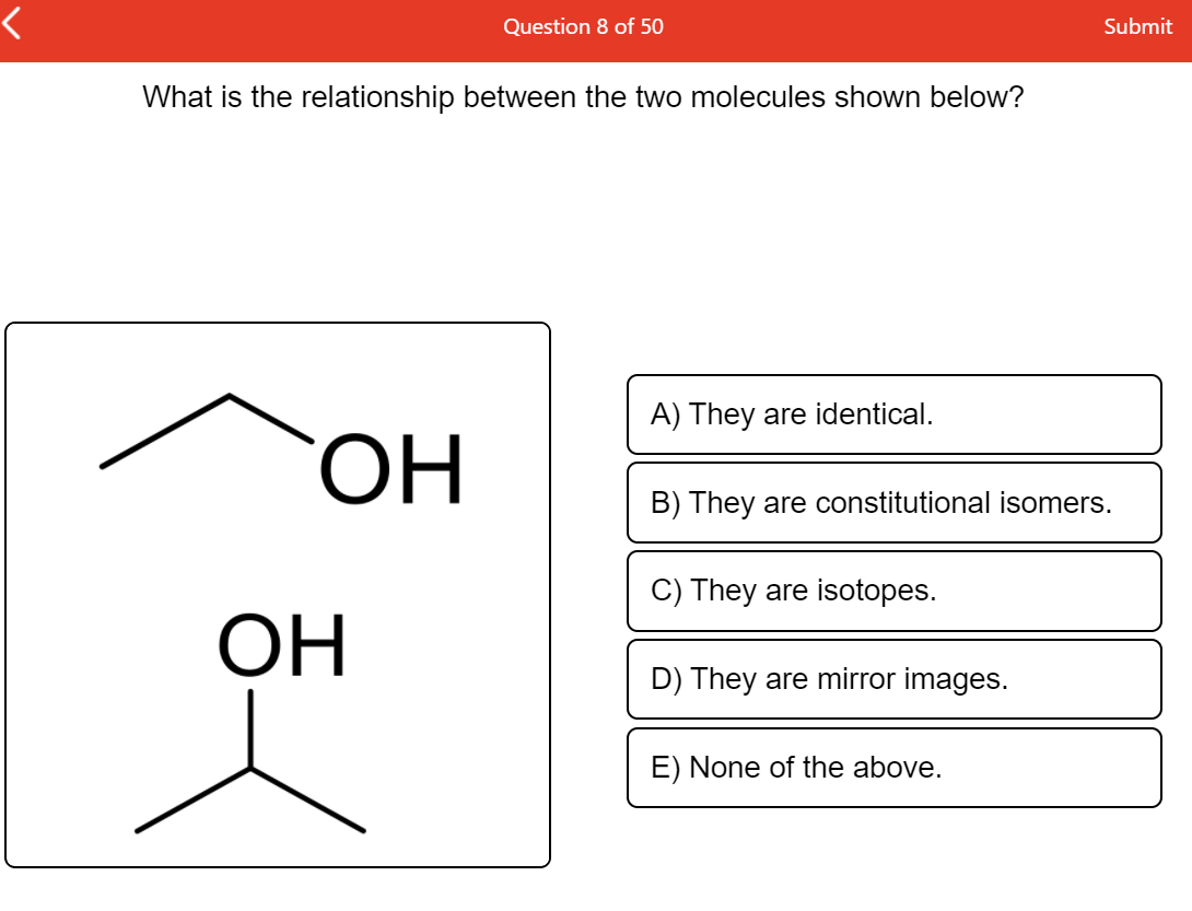Question 8 of 50
Submit
What is the relationship between the two molecules shown below?
A) They are identical.
HO,
B) They are constitutional isomers.
C) They are isotopes.
ОН
D) They are mirror images.
E) None of the above.
