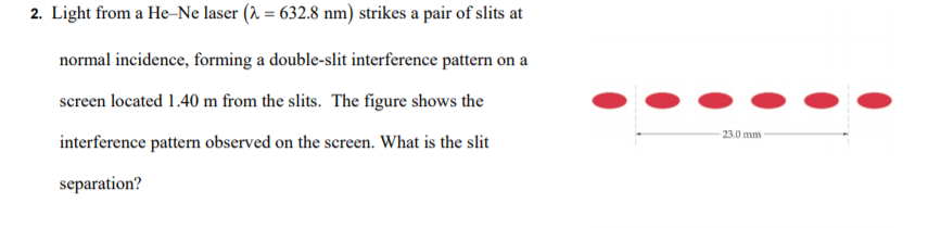 2. Light from a He-Ne laser (2 = 632.8 nm) strikes a pair of slits at
normal incidence, forming a double-slit interference pattern on a
screen located 1.40 m from the slits. The figure shows the
23.0 mm
interference pattern observed on the screen. What is the slit
separation?

