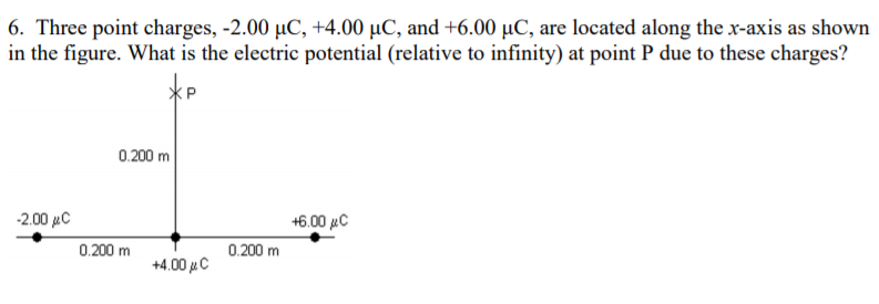 6. Three point charges, -2.00 µC, +4.00 µC, and +6.00 µC, are located along the x-axis as shown
in the figure. What is the electric potential (relative to infinity) at point P due to these charges?
0.200 m
-2.00 µC
+6.00 µC
0.200 m
0.200 m
+4.00 µC
