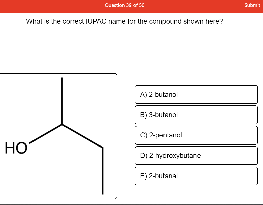 Question 39 of 50
Submit
What is the correct IUPAC name for the compound shown here?
A) 2-butanol
B) 3-butanol
C) 2-pentanol
НО
D) 2-hydroxybutane
E) 2-butanal
