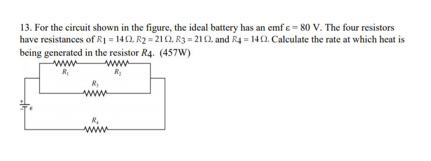 13. For the circuit shown in the figure, the ideal battery has an emf ɛ = 80 V. The four resistors
have resistances of R1 = 14 2, R2 = 210, R3 = 21 Q, and R4 = 14 .2. Calculate the rate at which heat is
being generated in the resistor R4. (457W)
www
R2
R3
www
R4
www
