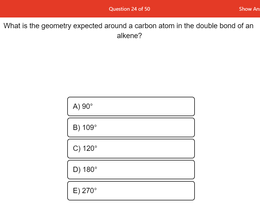 Question 24 of 50
Show An:
What is the geometry expected around a carbon atom in the double bond of an
alkene?
A) 90°
B) 109°
C) 120°
D) 180°
E) 270°

