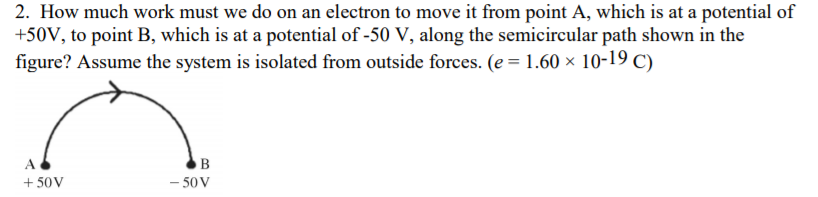 2. How much work must we do on an electron to move it from point A, which is at a potential of
+50V, to point B, which is at a potential of -50 V, along the semicircular path shown in the
figure? Assume the system is isolated from outside forces. (e = 1.60 × 10-19 C)
+ 50V
- 50 V
