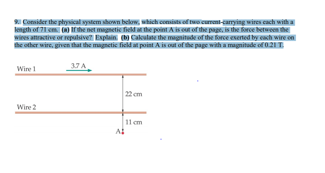 9. Consider the physical system shown below, which consists of two current-carrying wires each with a
length of 71 cm. (a) If the net magnetic field at the point A is out of the page, is the force between the
wires attractive or repulsive? Explain. (b) Calculate the magnitude of the force exerted by each wire on
the other wire, given that the magnetic field at point A is out of the page with a magnitude of 0.21 T.
3.7 A
Wire 1
22 cm
Wire 2
11 cm
