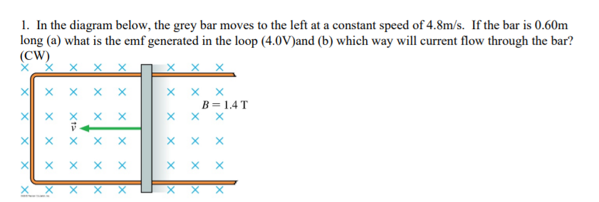 1. In the diagram below, the grey bar moves to the left at a constant speed of 4.8m/s. If the bar is 0.60m
long (a) what is the emf generated in the loop (4.0V)and (b) which way will current flow through the bar?
(CW)
X X X
B = 1.4 T
X X
X X X
X x x x X
X X X
X X X X X
X X X
