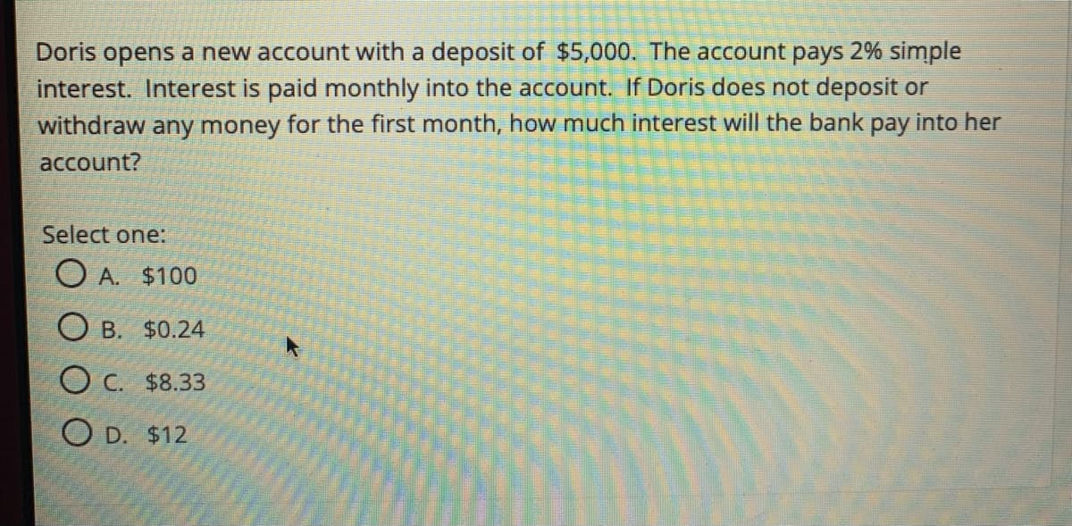 Doris opens a new account with a deposit of $5,000. The account pays 2% simple
interest. Interest is paid monthly into the account. If Doris does not deposit or
withdraw any money for the first month, how much interest will the bank pay into her
account?
Select one:
O A. $100
O B. $0.24
O c. $8.33
O D. $12
