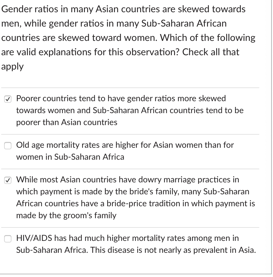 Gender ratios in many Asian countries are skewed towards
men, while gender ratios in many Sub-Saharan African
countries are skewed toward women. Which of the following
are valid explanations for this observation? Check all that
apply
O Poorer countries tend to have gender ratios more skewed
towards women and Sub-Saharan African countries tend to be
poorer than Asian countries
Old age mortality rates are higher for Asian women than for
women in Sub-Saharan Africa
O While most Asian countries have dowry marriage practices in
which payment is made by the bride's family, many Sub-Saharan
African countries have a bride-price tradition in which payment is
made by the groom's family
HIV/AIDS has had much higher mortality rates among men in
Sub-Saharan Africa. This disease is not nearly as prevalent in Asia.
