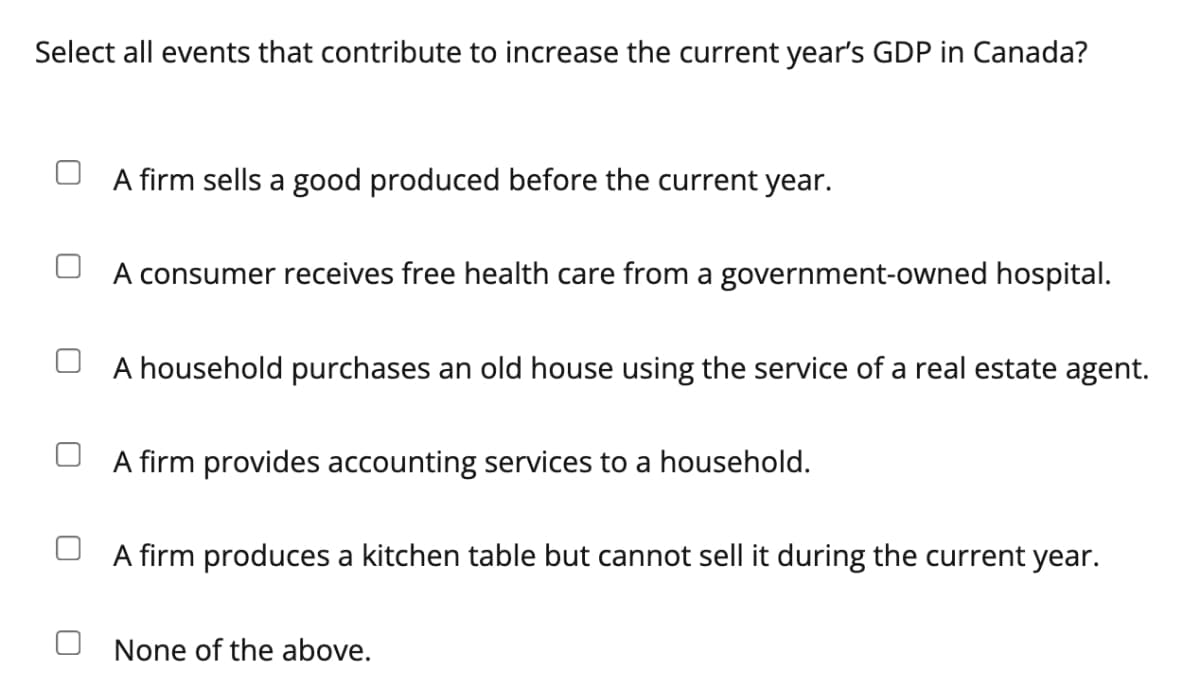 Select all events that contribute to increase the current year's GDP in Canada?
A firm sells a good produced before the current year.
U A consumer receives free health care from a government-owned hospital.
A household purchases an old house using the service of a real estate agent.
firm provides accounting services
a household.
A firm produces a kitchen table but cannot sell it during the current year.
None of the above.
