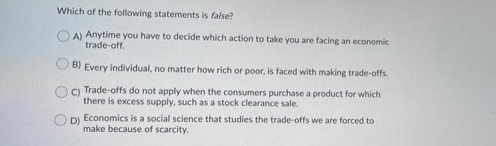 Which of the following statements is false?
A) Anytime you have to decide which action to take you are facing an economic
trade-off.
B) Every individual, no matter how rich or poor, is faced with making trade-offs.
C) Trade-offs do not apply when the consumers purchase a product for which
there is excess supply, such as a stock clearance sale.
DI Economics is a social science that studies the trade-offs we are forced to
make because of scarcity.
