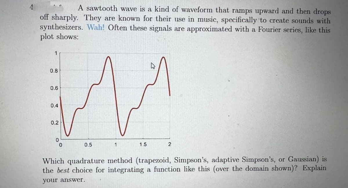 A sawtooth wave is a kind of waveform that ramps upward and then drops
off sharply. They are known for their use in music, specifically to create sounds with
synthesizers. Wah! Often these signals are approximated with a Fourier series, like this
plot shows:
1
0.8
0.6
0.4
0.2
0.5
1
1.5
2
Which quadrature method (trapezoid, Simpson's, adaptive Simpson's, or Gaussian) is
the best choice for integrating a function like this (over the domain shown)? Explain
your answer.
