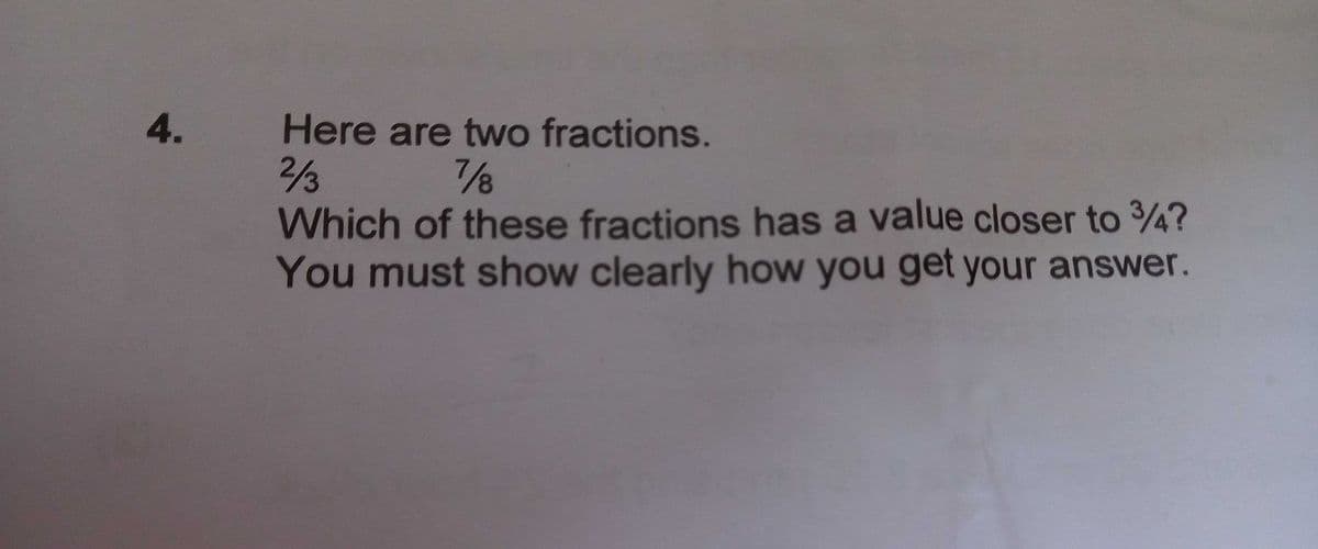 4.
Here are two fractions.
/3
Which of these fractions has a value closer to 4?
You must show clearly how you get your answer.
/3
