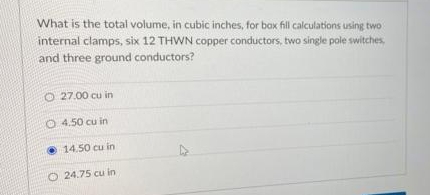 What is the total volume, in cubic inches, for bax fill calculations using two
internal clamps, six 12 THWN copper conductors, two single pole switches
and three ground conductors?
O 27.00 cu in
O 4.50 cu in
• 14.50 cu in
O 24.75 cu in
